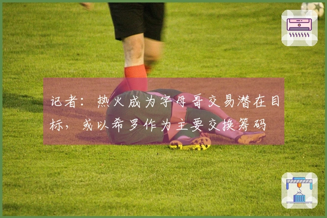记者：热火成为字母哥交易潜在目标，或以希罗作为主要交换筹码