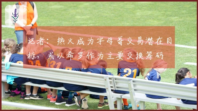 记者：热火成为字母哥交易潜在目标，或以希罗作为主要交换筹码